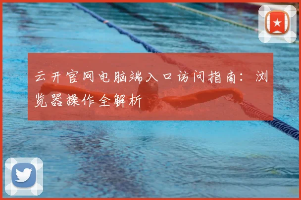 云开官网电脑端入口访问指南：浏览器操作全解析