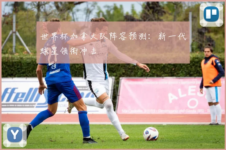 世界杯加拿大队阵容预测：新一代球星领衔冲击